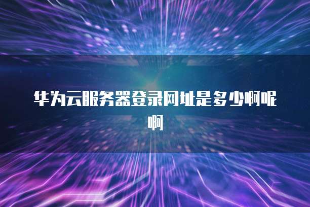 华为云服务器登录网址是多少啊呢啊