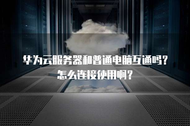 华为云服务器和普通电脑互通吗?怎么连接使用啊?
