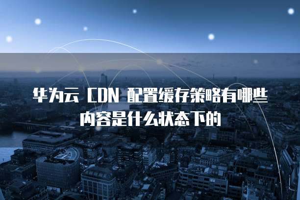 华为云 CDN 配置缓存策略有哪些内容是什么状态下的