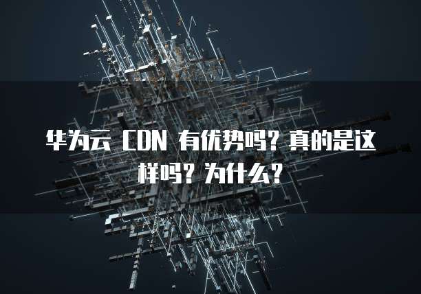 华为云 CDN 有优势吗？真的是这样吗？为什么？