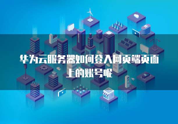 华为云服务器如何登入网页端页面上的账号呢