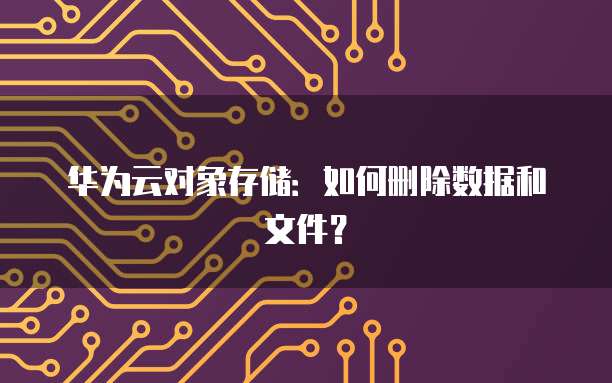 华为云对象存储:如何删除数据和文件?