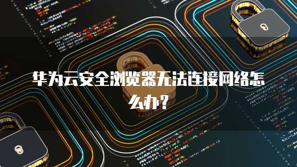 华为云安全浏览器无法连接网络怎么办?