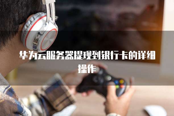 华为云服务器提现到银行卡的详细操作
