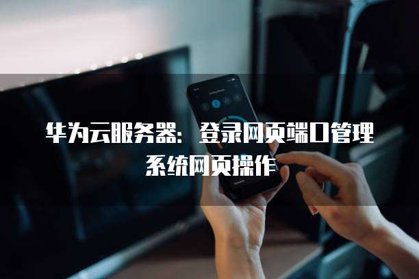 华为云服务器:登录网页端口管理系统网页操作