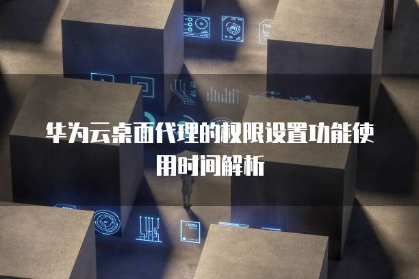 华为云桌面代理的权限设置功能使用时间解析
