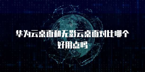 华为云桌面和无影云桌面对比哪个好用点吗