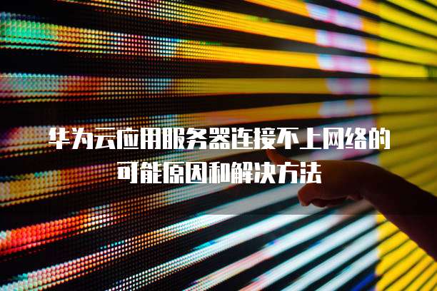 华为云应用服务器连接不上网络的可能原因和解决方法