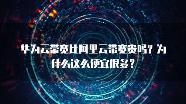 华为云带宽比阿里云带宽贵吗?为什么这么便宜很多?
