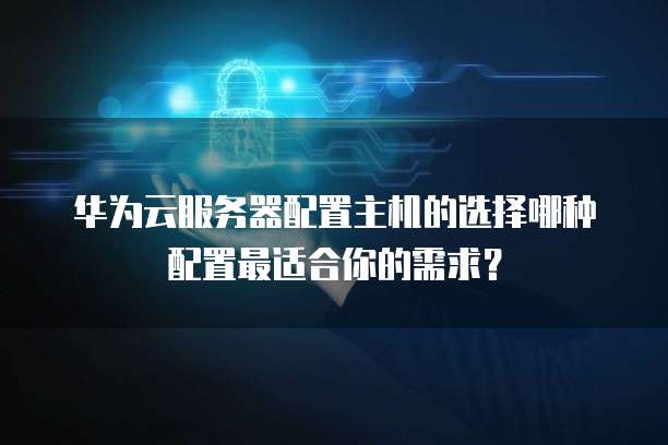 华为云服务器配置主机的选择哪种配置最适合你的需求?