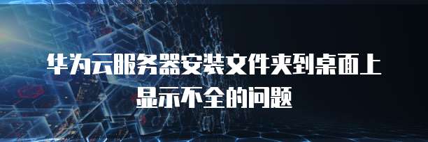 华为云服务器安装文件夹到桌面上显示不全的问题