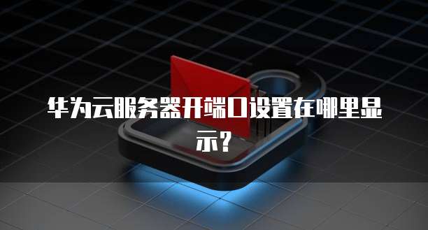 华为云服务器开端口设置在哪里显示?