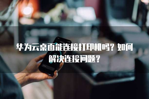 华为云桌面能连接打印机吗?如何解决连接问题?