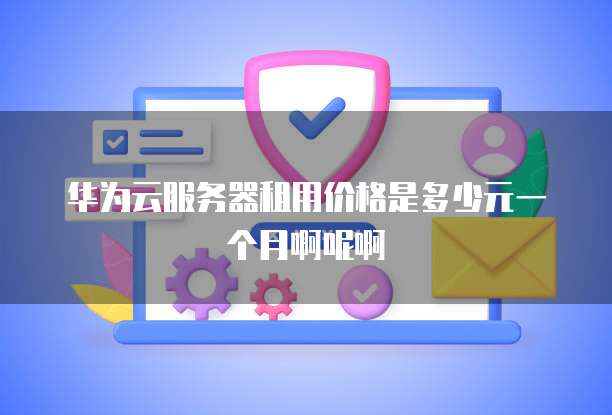 华为云服务器租用价格是多少元一个月啊呢啊