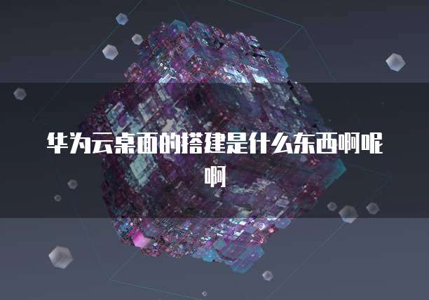 华为云桌面的搭建是什么东西啊呢啊