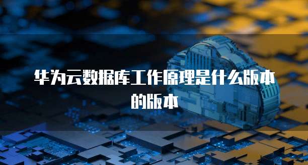华为云数据库工作原理是什么版本的版本