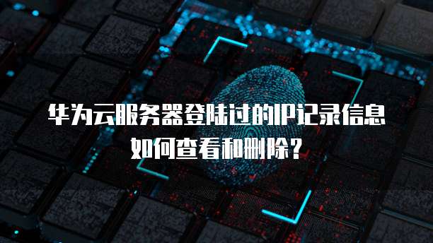 华为云服务器登陆过的IP记录信息如何查看和删除?