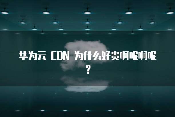 华为云 CDN 为什么好贵啊呢啊呢?