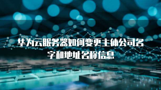 华为云服务器如何变更主体公司名字和地址名称信息