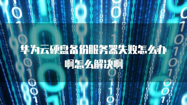 华为云硬盘备份服务器失败怎么办啊怎么解决啊