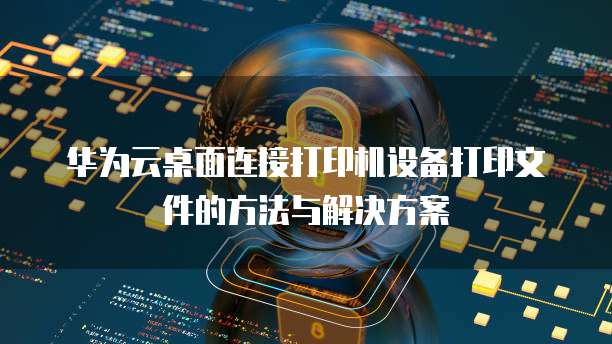 华为云桌面连接打印机设备打印文件的方法与解决方案