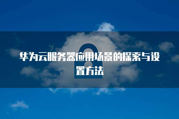 华为云服务器应用场景的探索与设置方法