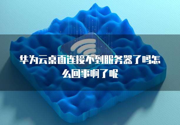 华为云桌面连接不到服务器了吗怎么回事啊了呢