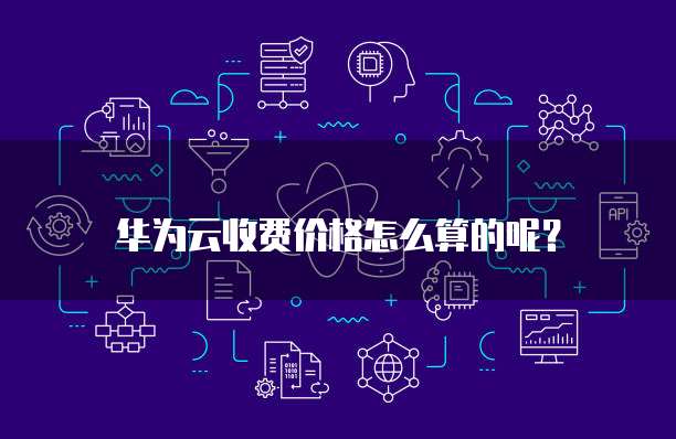 华为云收费价格怎么算的呢?