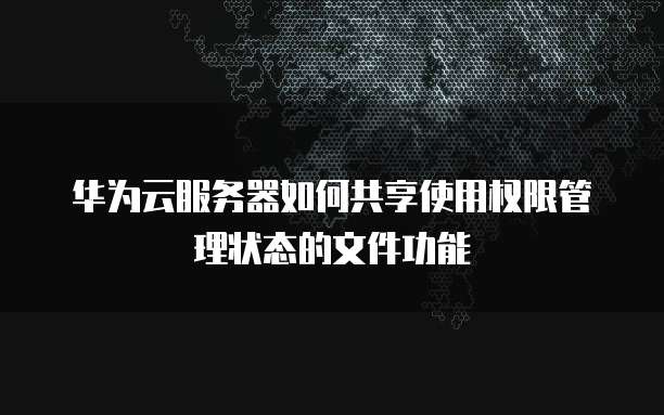 华为云服务器如何共享使用权限管理状态的文件功能