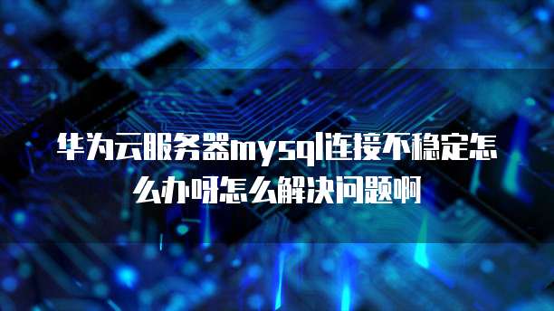 华为云服务器mysql连接不稳定怎么办呀怎么解决问题啊