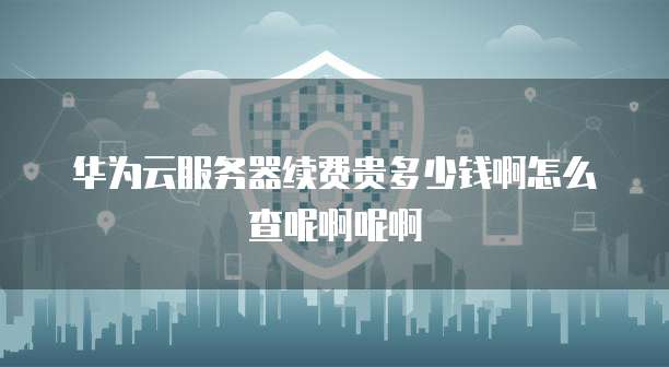 华为云服务器续费贵多少钱啊怎么查呢啊呢啊