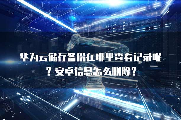 华为云储存备份在哪里查看记录呢?安卓信息怎么删除?