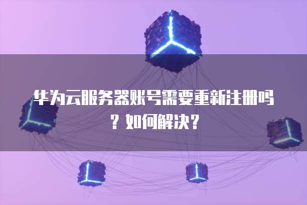 华为云服务器账号需要重新注册吗?如何解决?