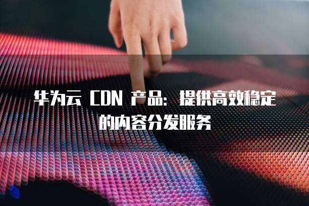 华为云 CDN 产品:提供高效稳定的内容分发服务