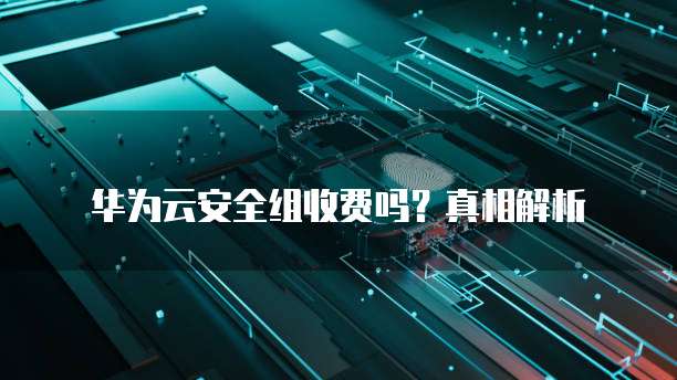 华为云安全组收费吗?真相解析