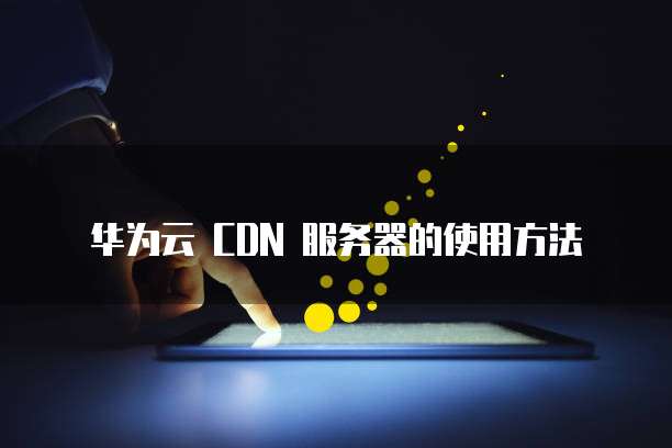 华为云 CDN 服务器的使用方法