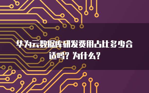 华为云数据库研发费用占比多少合适吗?为什么?