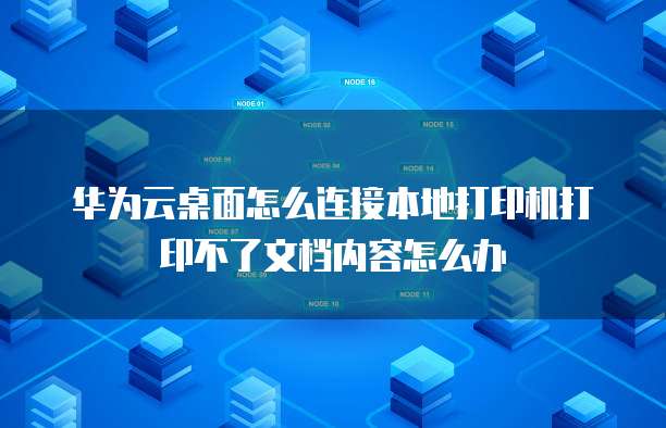 华为云桌面怎么连接本地打印机打印不了文档内容怎么办