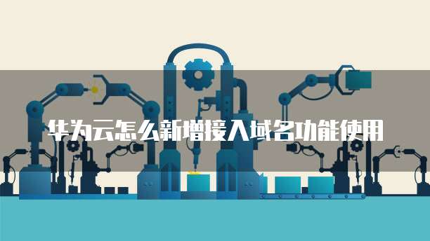 华为云怎么新增接入域名功能使用