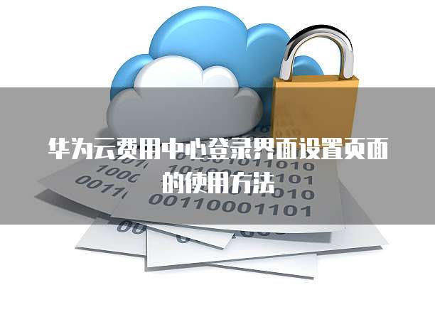 华为云费用中心登录界面设置页面的使用方法