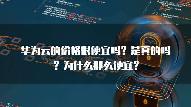 华为云的价格很便宜吗?是真的吗?为什么那么便宜?