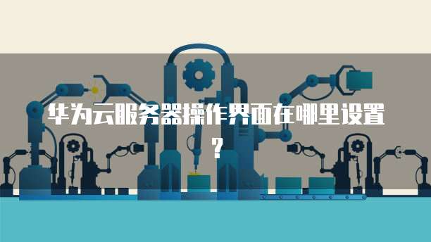 华为云服务器操作界面在哪里设置？