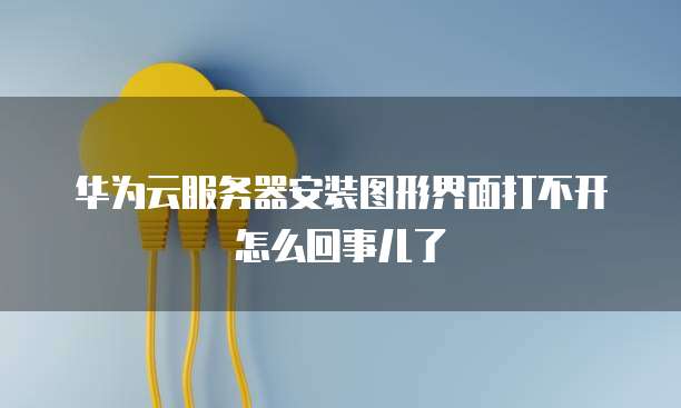 华为云服务器安装图形界面打不开怎么回事儿了