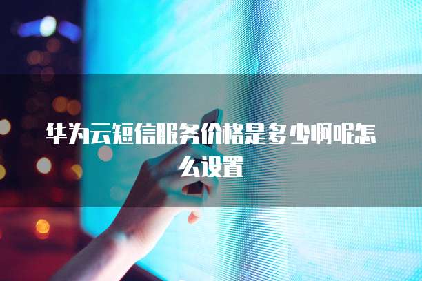 华为云短信服务价格是多少啊呢怎么设置
