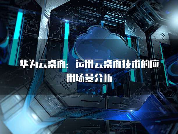 华为云桌面:运用云桌面技术的应用场景分析