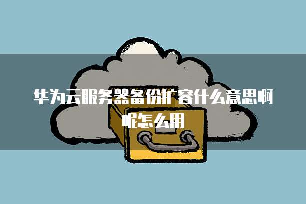 华为云服务器备份扩容什么意思啊呢怎么用