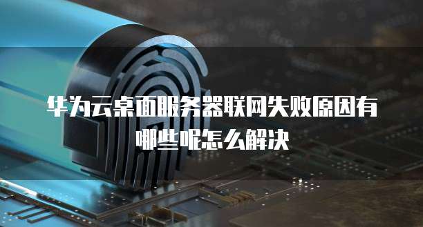 华为云桌面服务器联网失败原因有哪些呢怎么解决