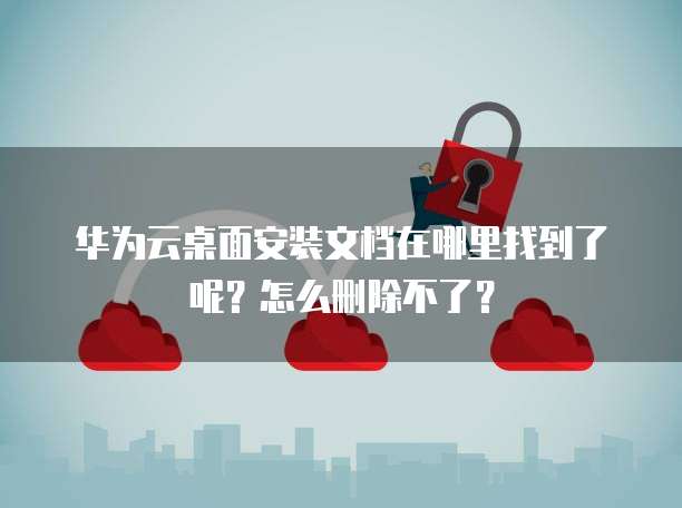 华为云桌面安装文档在哪里找到了呢？怎么删除不了？