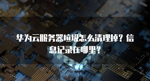 华为云服务器垃圾怎么清理掉？信息记录在哪里？