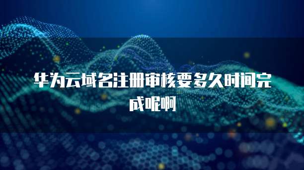 华为云域名注册审核要多久时间完成呢啊
